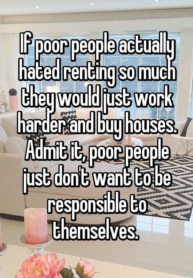 If poor people actually hated renting so much they would just work harder and buy houses. Admit it, poor people just don't want to be responsible to themselves. 