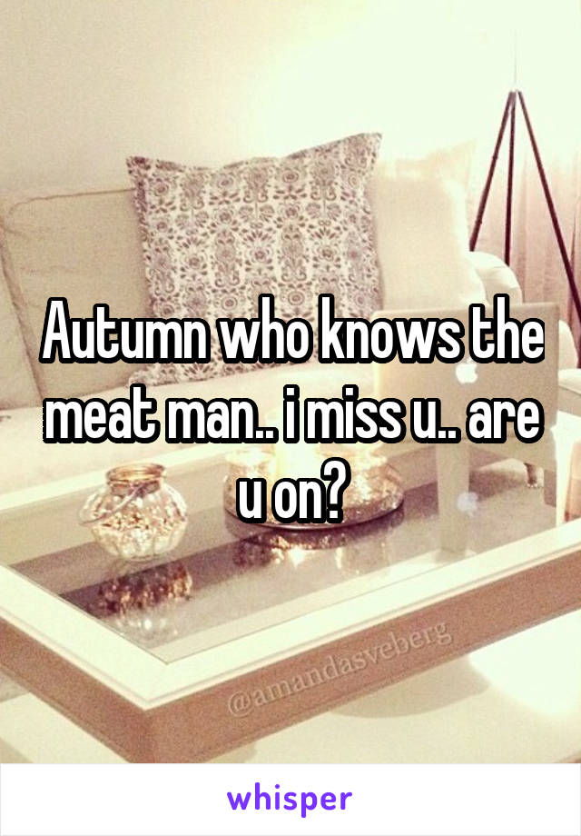 Autumn who knows the meat man.. i miss u.. are u on?