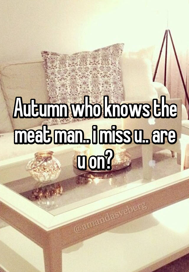 Autumn who knows the meat man.. i miss u.. are u on?