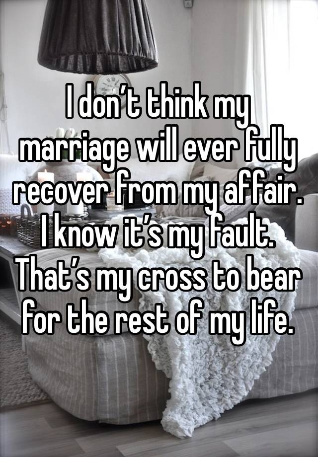 I don’t think my marriage will ever fully recover from my affair. I know it’s my fault. That’s my cross to bear for the rest of my life. 