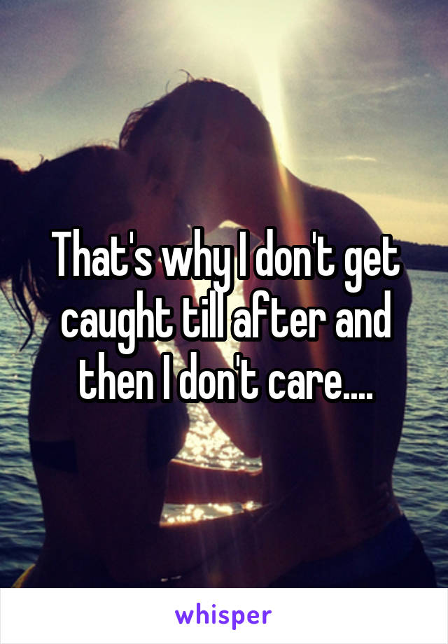 That's why I don't get caught till after and then I don't care....