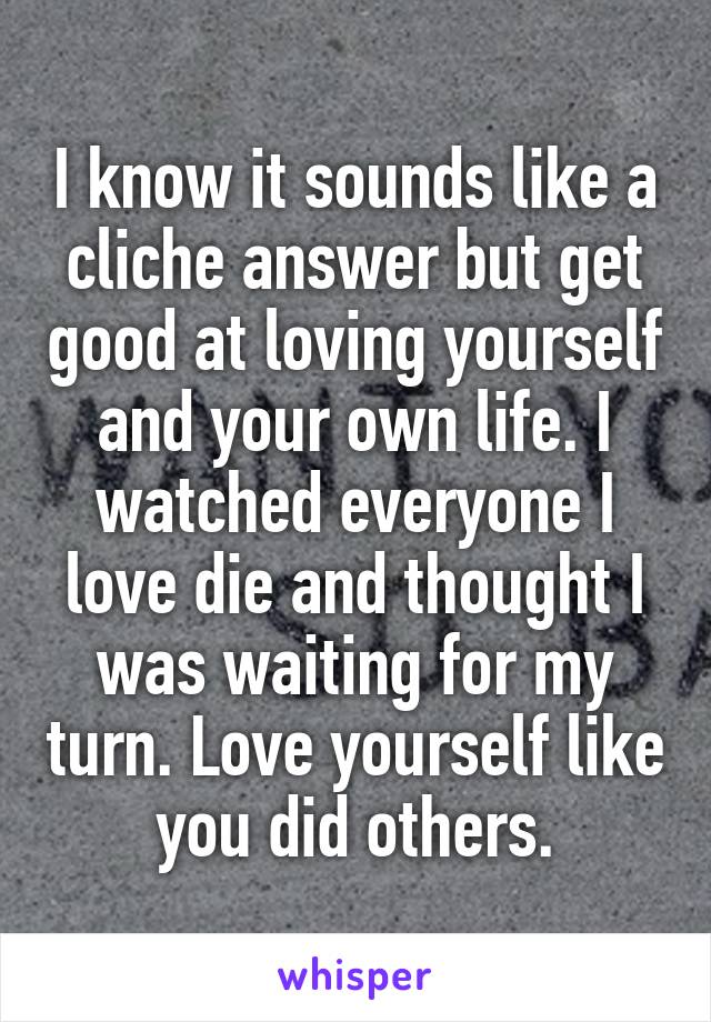 I know it sounds like a cliche answer but get good at loving yourself and your own life. I watched everyone I love die and thought I was waiting for my turn. Love yourself like you did others.