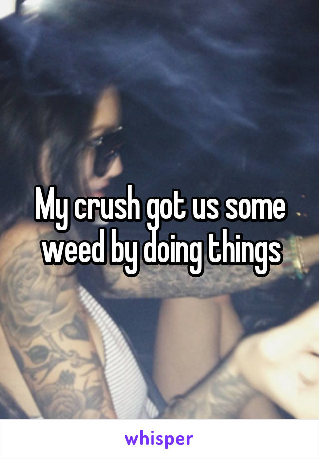 My crush got us some weed by doing things