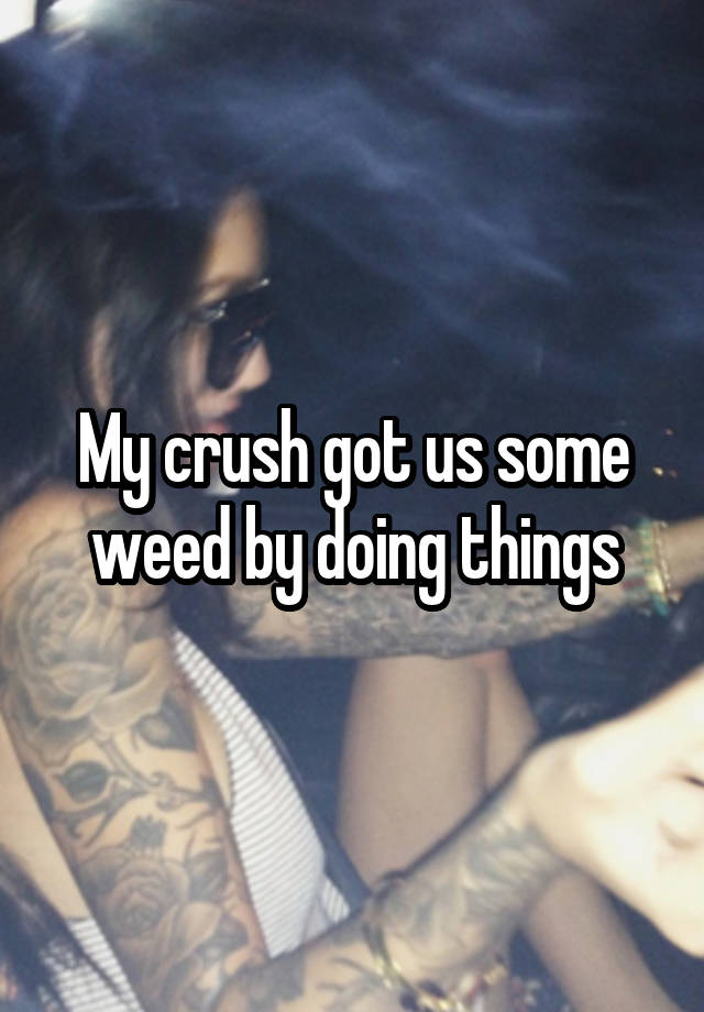 My crush got us some weed by doing things