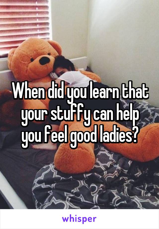 When did you learn that your stuffy can help you feel good ladies?