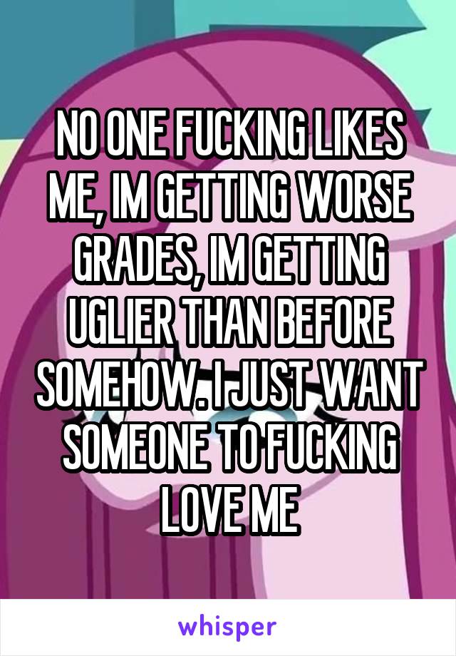 NO ONE FUCKING LIKES ME, IM GETTING WORSE GRADES, IM GETTING UGLIER THAN BEFORE SOMEHOW. I JUST WANT SOMEONE TO FUCKING LOVE ME