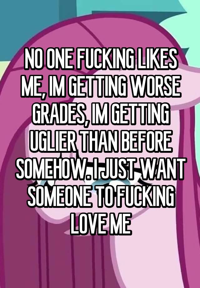 NO ONE FUCKING LIKES ME, IM GETTING WORSE GRADES, IM GETTING UGLIER THAN BEFORE SOMEHOW. I JUST WANT SOMEONE TO FUCKING LOVE ME