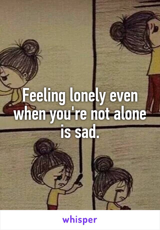 Feeling lonely even when you're not alone is sad.