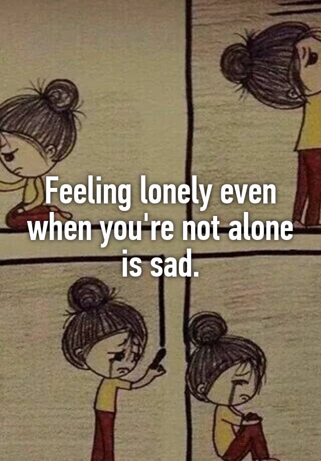 Feeling lonely even when you're not alone is sad.