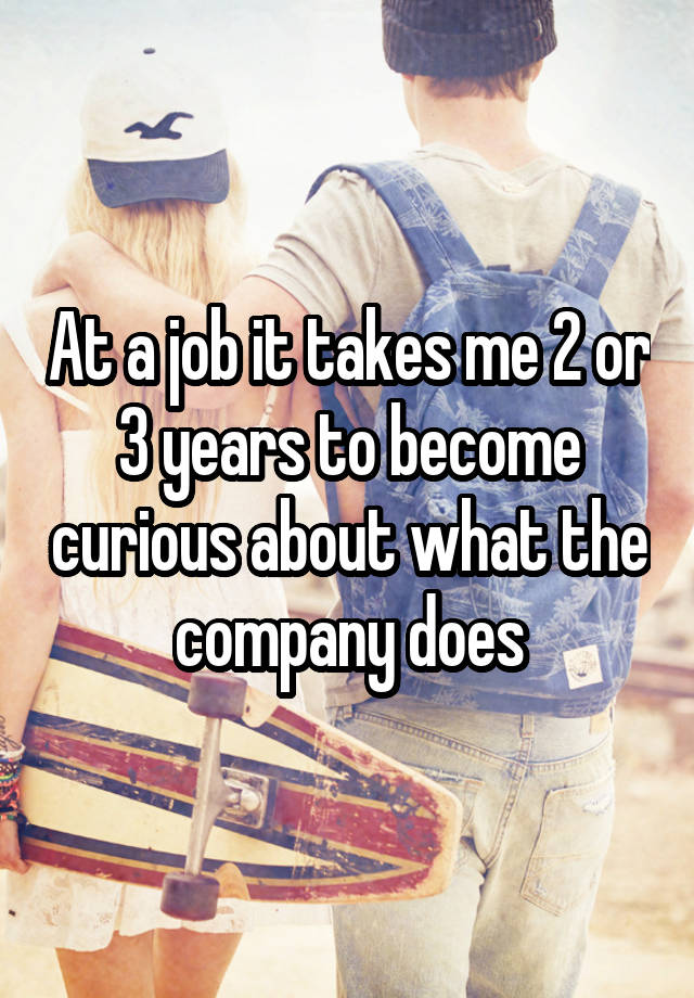 At a job it takes me 2 or 3 years to become curious about what the company does