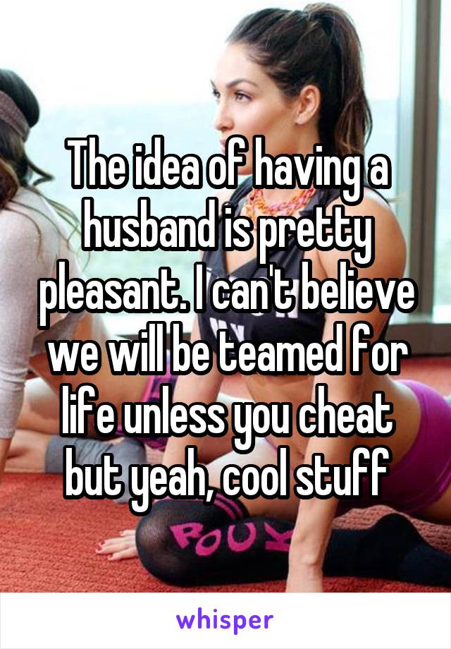 The idea of having a husband is pretty pleasant. I can't believe we will be teamed for life unless you cheat but yeah, cool stuff