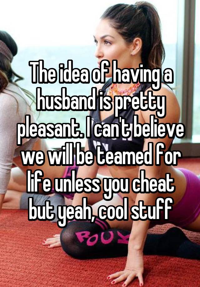 The idea of having a husband is pretty pleasant. I can't believe we will be teamed for life unless you cheat but yeah, cool stuff