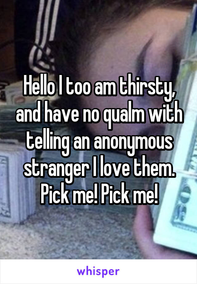 Hello I too am thirsty, and have no qualm with telling an anonymous stranger I love them. Pick me! Pick me!