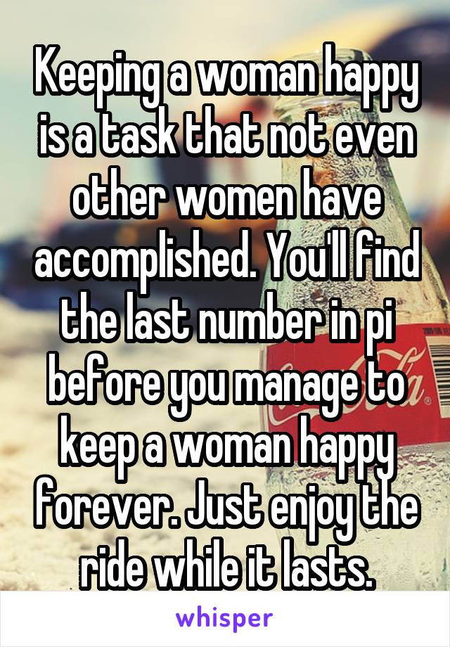 Keeping a woman happy is a task that not even other women have accomplished. You'll find the last number in pi before you manage to keep a woman happy forever. Just enjoy the ride while it lasts.