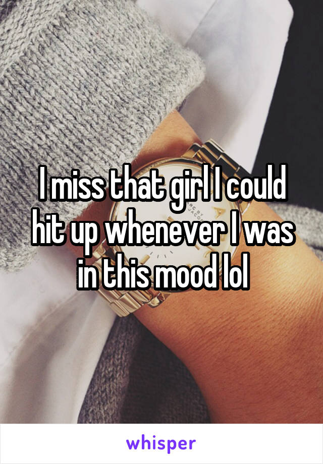 I miss that girl I could hit up whenever I was in this mood lol