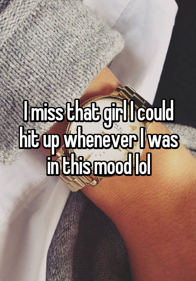 I miss that girl I could hit up whenever I was in this mood lol