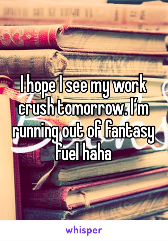 I hope I see my work crush tomorrow. I’m running out of fantasy fuel haha