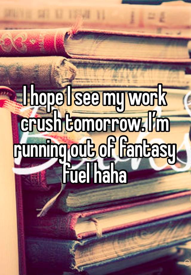 I hope I see my work crush tomorrow. I’m running out of fantasy fuel haha