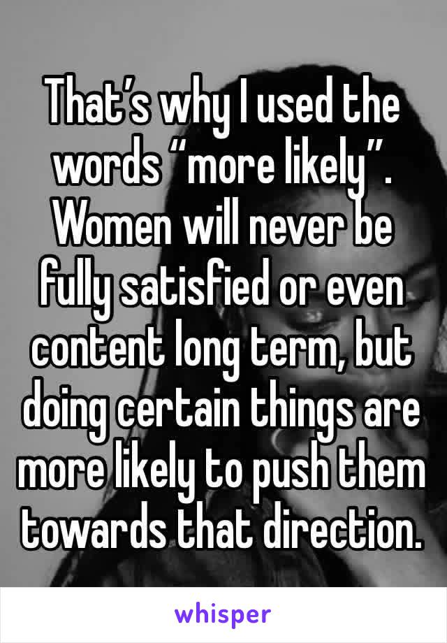 That’s why I used the words “more likely”.
Women will never be fully satisfied or even content long term, but doing certain things are more likely to push them towards that direction.  