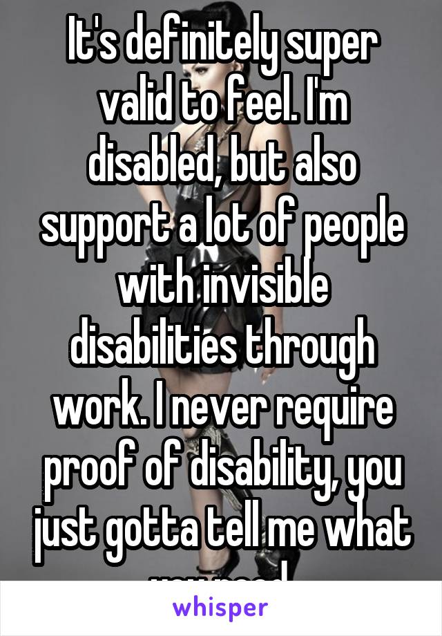 It's definitely super valid to feel. I'm disabled, but also support a lot of people with invisible disabilities through work. I never require proof of disability, you just gotta tell me what you need.