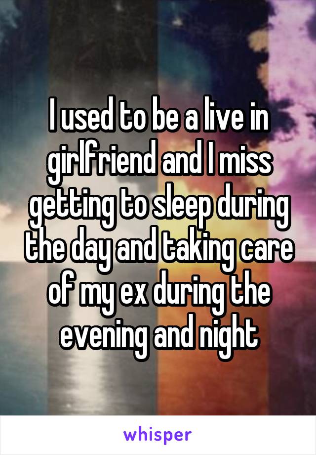 I used to be a live in girlfriend and I miss getting to sleep during the day and taking care of my ex during the evening and night