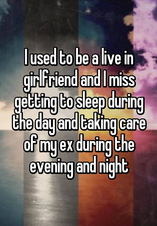 I used to be a live in girlfriend and I miss getting to sleep during the day and taking care of my ex during the evening and night