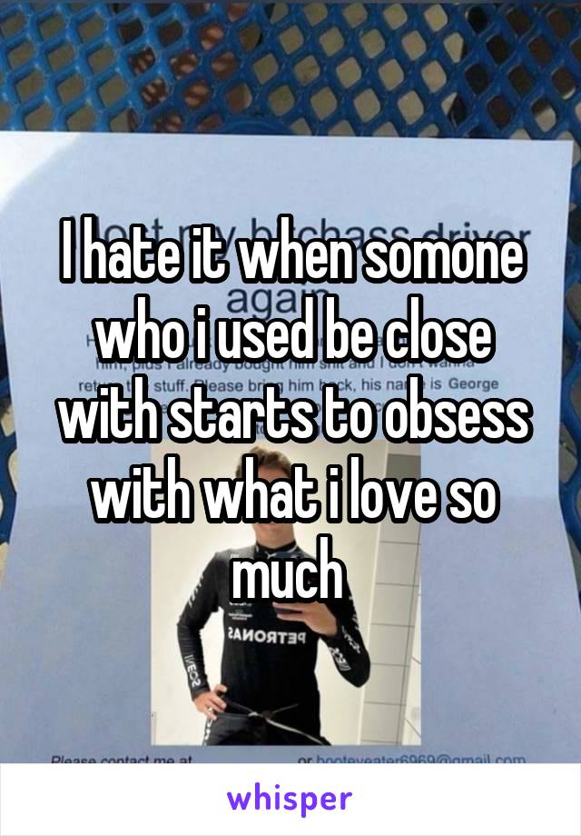 I hate it when somone who i used be close with starts to obsess with what i love so much 