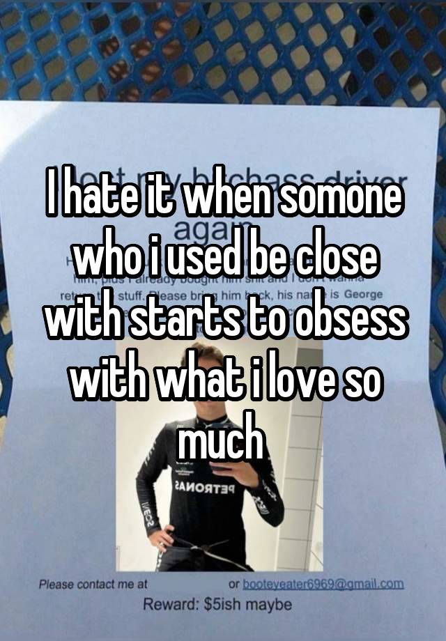 I hate it when somone who i used be close with starts to obsess with what i love so much 