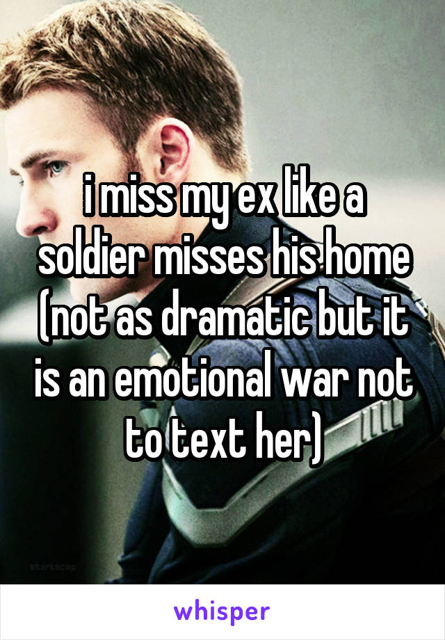 i miss my ex like a soldier misses his home (not as dramatic but it is an emotional war not to text her)