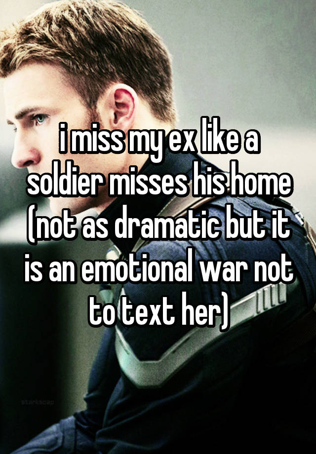 i miss my ex like a soldier misses his home (not as dramatic but it is an emotional war not to text her)