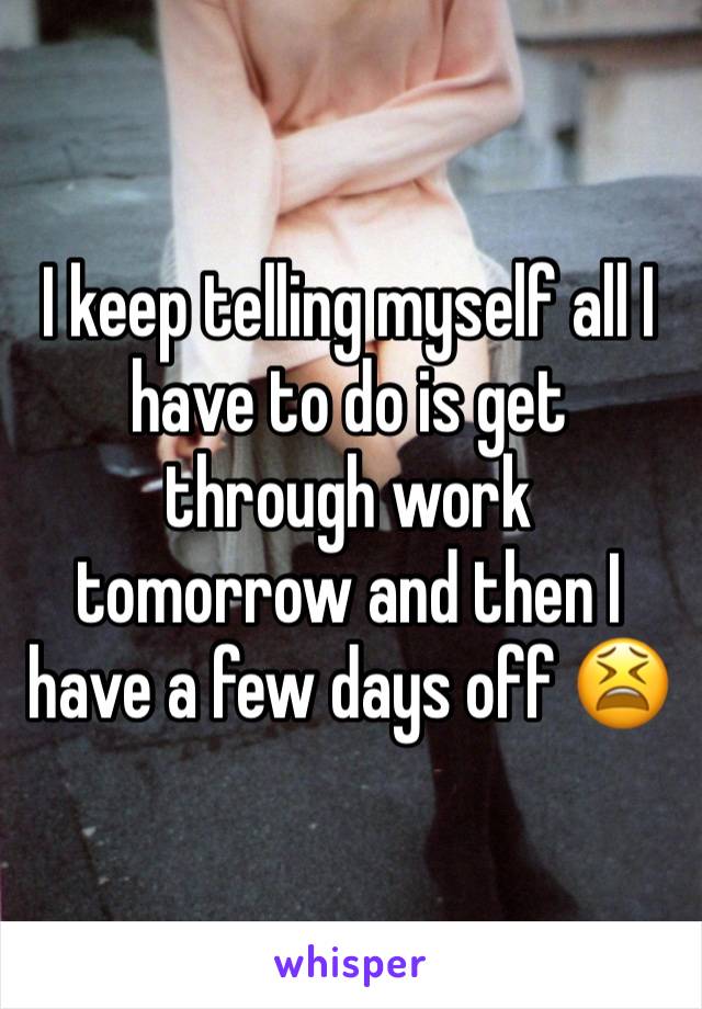 I keep telling myself all I have to do is get through work tomorrow and then I have a few days off 😫