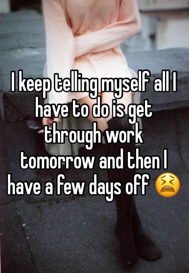 I keep telling myself all I have to do is get through work tomorrow and then I have a few days off 😫