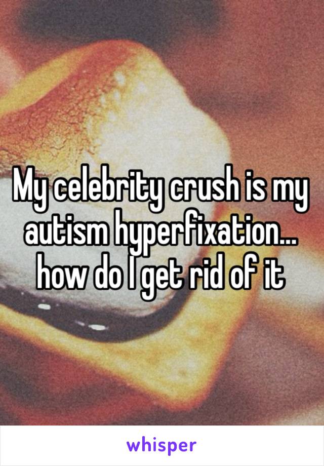 My celebrity crush is my autism hyperfixation…how do I get rid of it