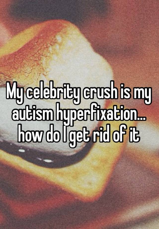 My celebrity crush is my autism hyperfixation…how do I get rid of it