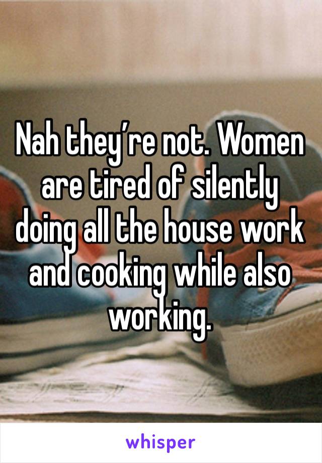 Nah they’re not. Women are tired of silently doing all the house work and cooking while also working.