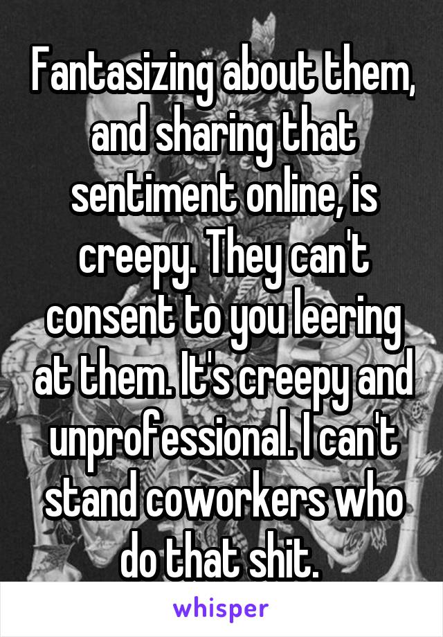 Fantasizing about them, and sharing that sentiment online, is creepy. They can't consent to you leering at them. It's creepy and unprofessional. I can't stand coworkers who do that shit. 