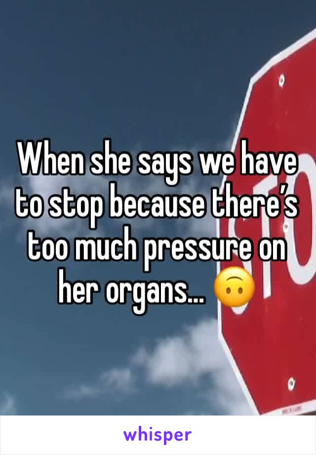 When she says we have to stop because there’s too much pressure on her organs… 🙃