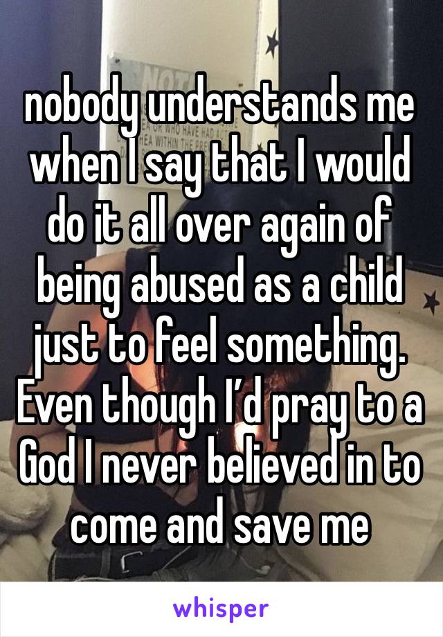 nobody understands me
when I say that I would do it all over again of being abused as a child just to feel something. Even though I’d pray to a God I never believed in to come and save me  