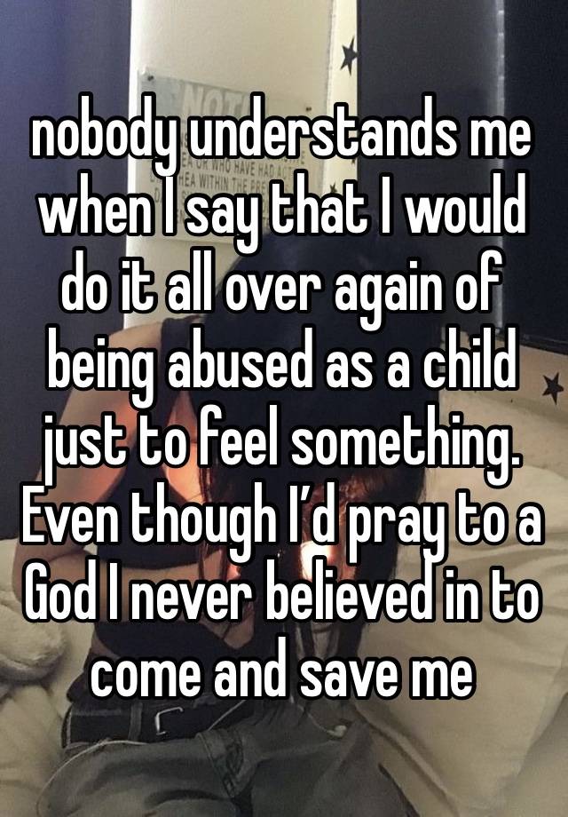 nobody understands me
when I say that I would do it all over again of being abused as a child just to feel something. Even though I’d pray to a God I never believed in to come and save me  