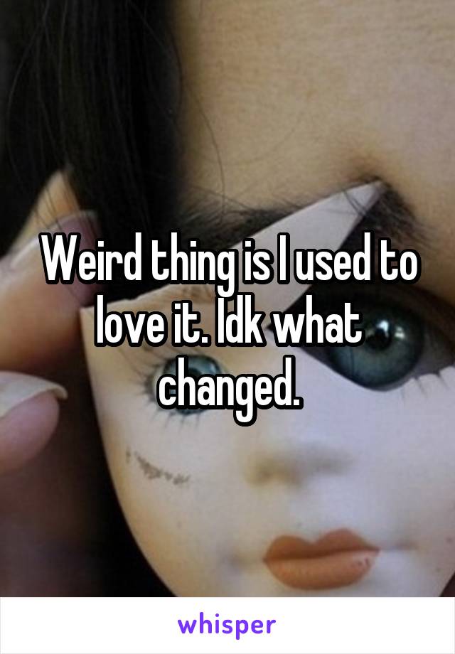 Weird thing is I used to love it. Idk what changed.