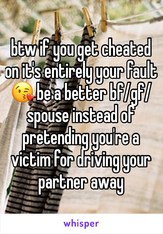 btw if you get cheated on it's entirely your fault 😘 be a better bf/gf/spouse instead of pretending you're a victim for driving your partner away