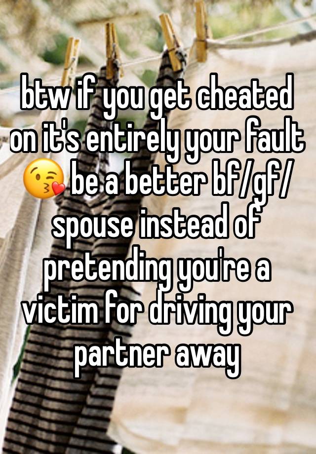 btw if you get cheated on it's entirely your fault 😘 be a better bf/gf/spouse instead of pretending you're a victim for driving your partner away