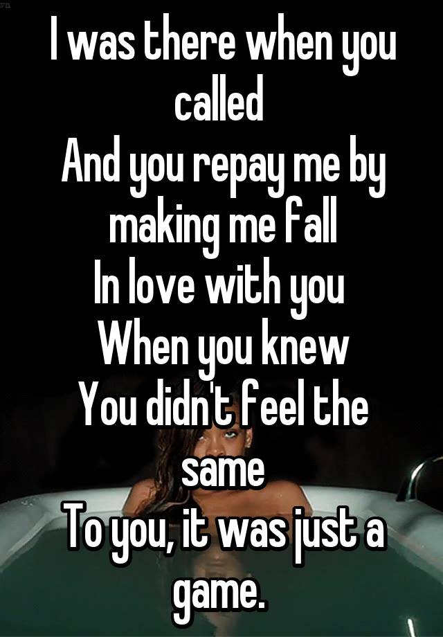 I was there when you called 
And you repay me by making me fall
In love with you 
When you knew
You didn't feel the same
To you, it was just a game. 