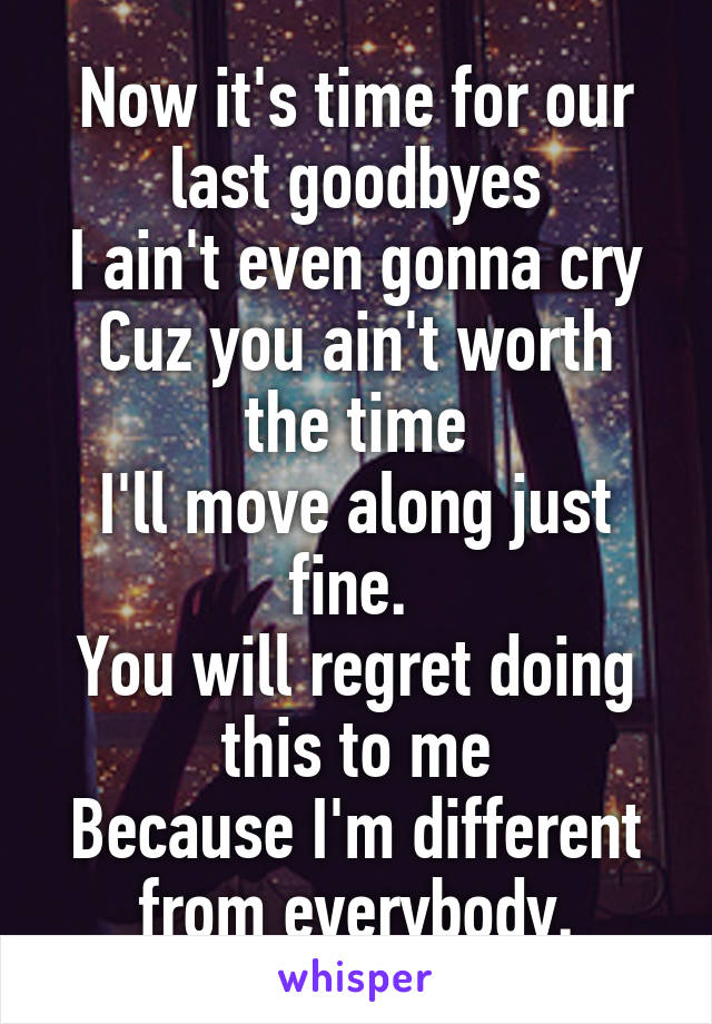 Now it's time for our last goodbyes
I ain't even gonna cry
Cuz you ain't worth the time
I'll move along just fine. 
You will regret doing this to me
Because I'm different from everybody.