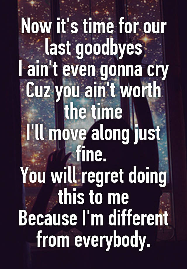 Now it's time for our last goodbyes
I ain't even gonna cry
Cuz you ain't worth the time
I'll move along just fine. 
You will regret doing this to me
Because I'm different from everybody.