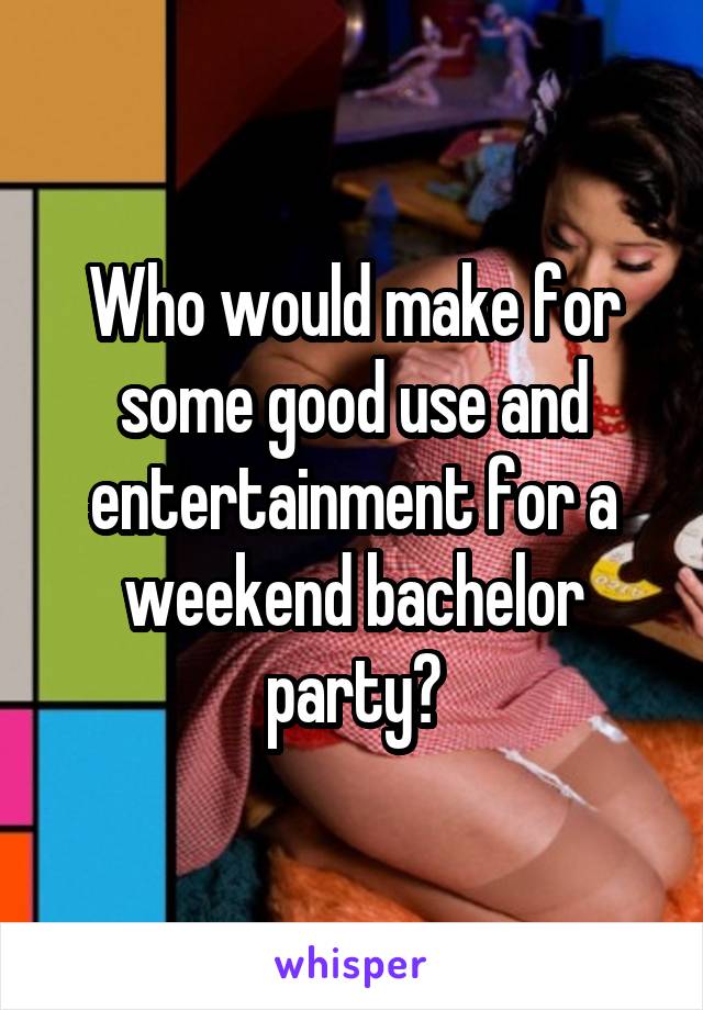 Who would make for some good use and entertainment for a weekend bachelor party?