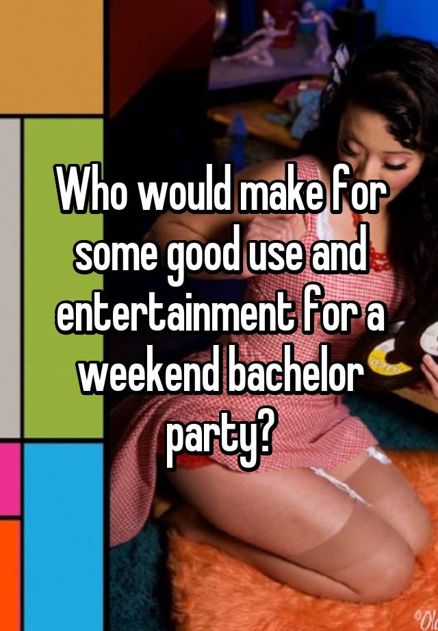 Who would make for some good use and entertainment for a weekend bachelor party?