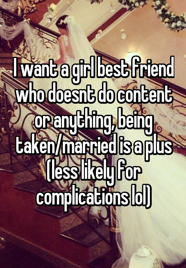 I want a girl best friend who doesnt do content or anything, being taken/married is a plus (less likely for complications lol)