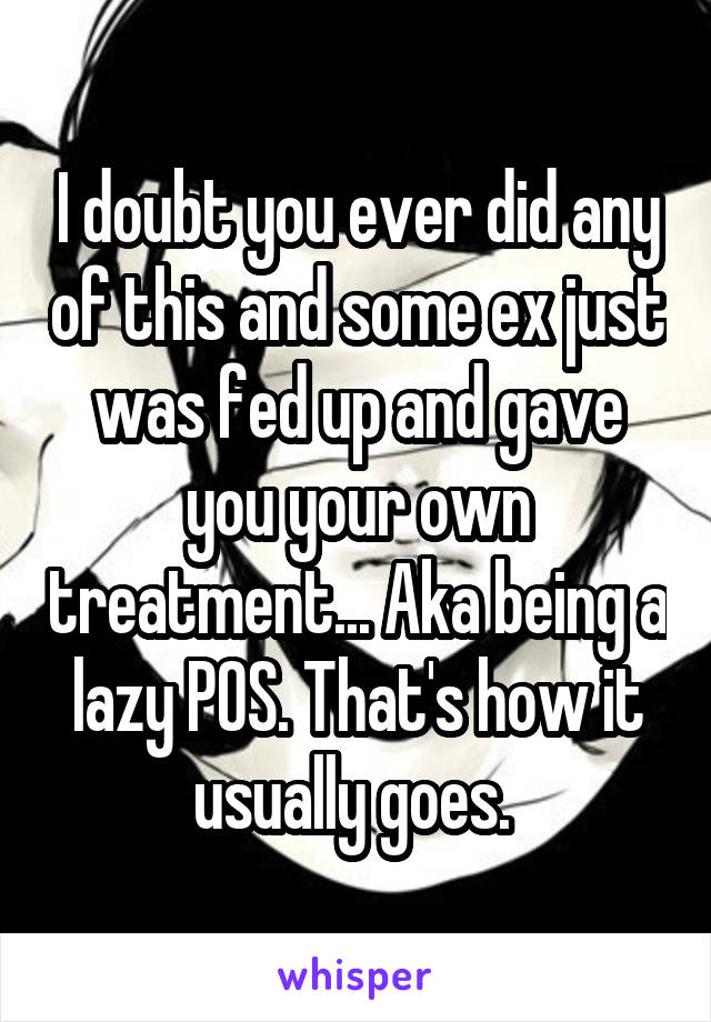 I doubt you ever did any of this and some ex just was fed up and gave you your own treatment... Aka being a lazy POS. That's how it usually goes. 