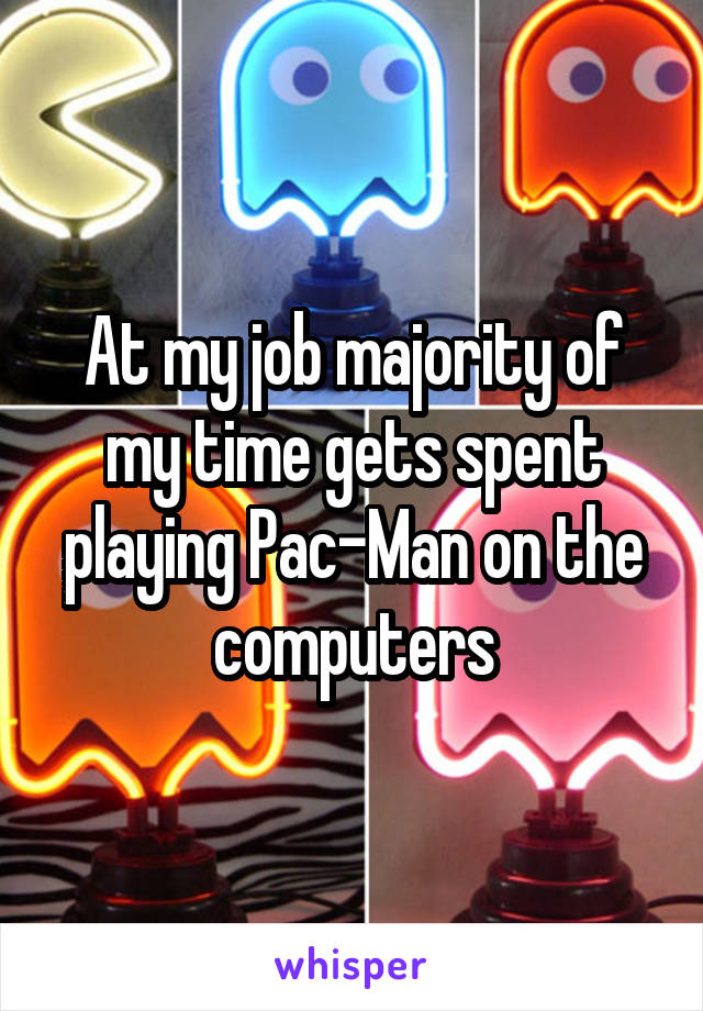 At my job majority of my time gets spent playing Pac-Man on the computers